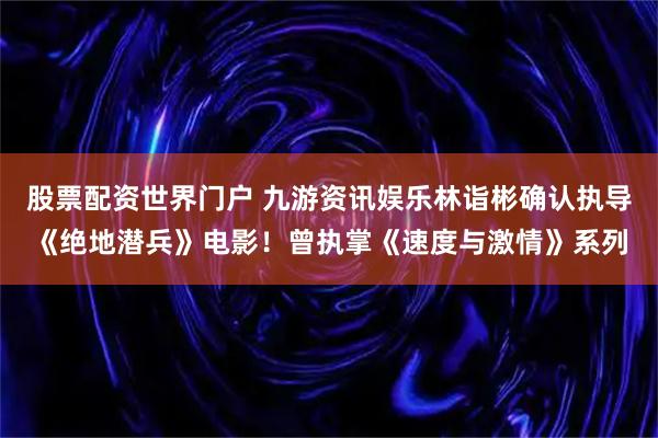 股票配资世界门户 九游资讯娱乐林诣彬确认执导《绝地潜兵》电影！曾执掌《速度与激情》系列