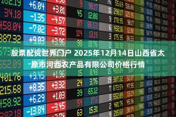 股票配资世界门户 2025年12月14日山西省太原市河西农产品有限公司价格行情