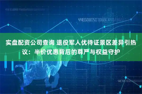 实盘配资公司查询 退役军人优待证景区差异引热议：半价优惠背后的尊严与权益守护