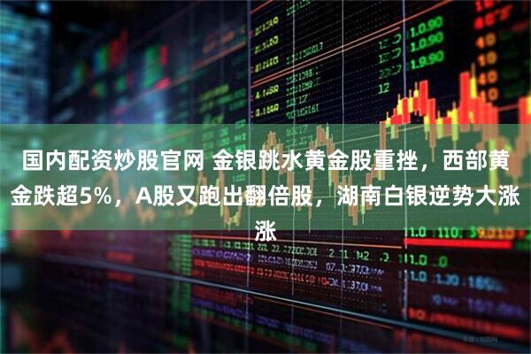 国内配资炒股官网 金银跳水黄金股重挫，西部黄金跌超5%，A股又跑出翻倍股，湖南白银逆势大涨