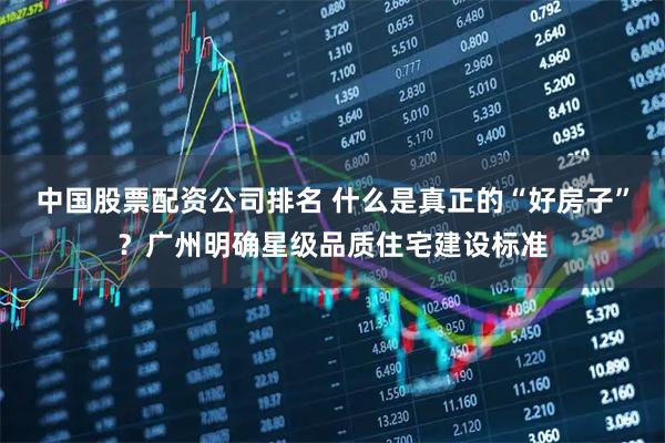 中国股票配资公司排名 什么是真正的“好房子”？广州明确星级品质住宅建设标准
