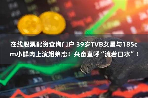 在线股票配资查询门户 39岁TVB女星与185cm小鲜肉上演姐弟恋！兴奋直呼“流着口水”！