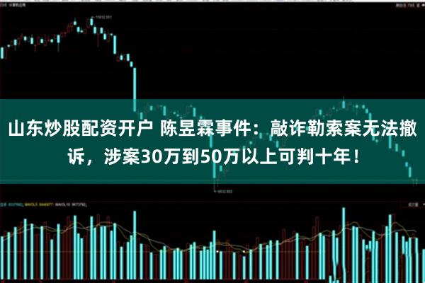 山东炒股配资开户 陈昱霖事件：敲诈勒索案无法撤诉，涉案30万到50万以上可判十年！