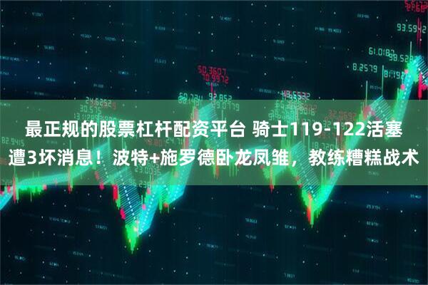 最正规的股票杠杆配资平台 骑士119-122活塞遭3坏消息！波特+施罗德卧龙凤雏，教练糟糕战术