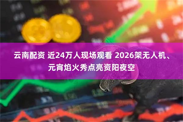 云南配资 近24万人现场观看 2026架无人机、元宵焰火秀点亮资阳夜空