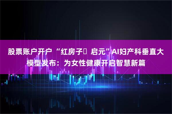 股票账户开户 “红房子・启元”AI妇产科垂直大模型发布：为女性健康开启智慧新篇