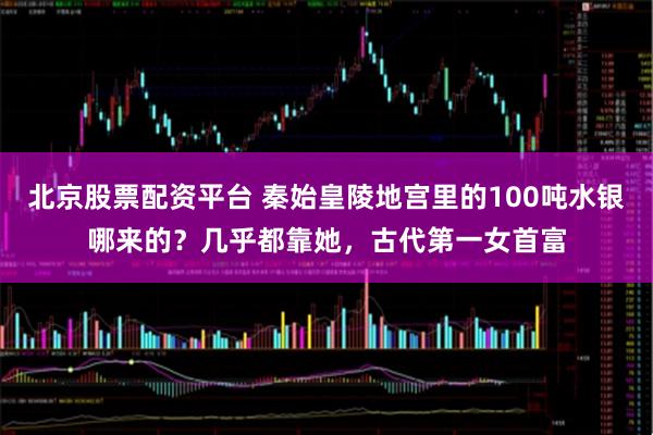 北京股票配资平台 秦始皇陵地宫里的100吨水银哪来的？几乎都靠她，古代第一女首富