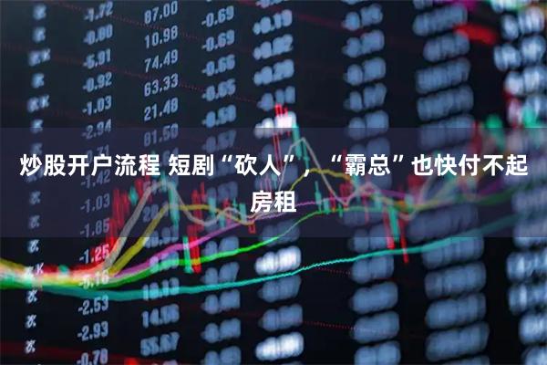 炒股开户流程 短剧“砍人”，“霸总”也快付不起房租