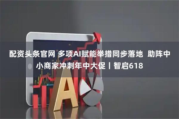 配资头条官网 多项AI赋能举措同步落地  助阵中小商家冲刺年中大促丨智启618