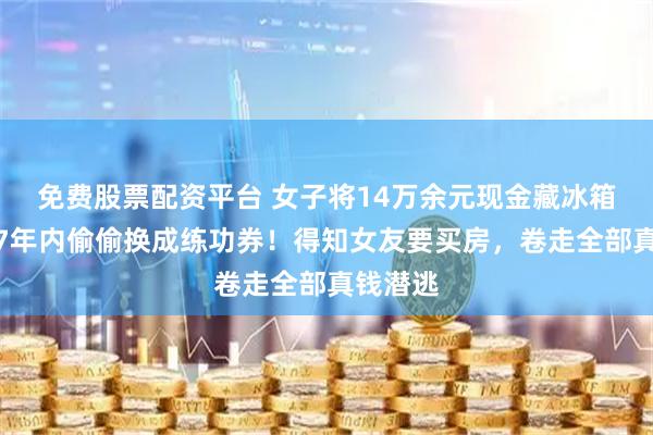 免费股票配资平台 女子将14万余元现金藏冰箱，男友7年内偷偷换成练功券！得知女友要买房，卷走全部真钱潜逃